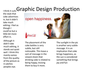 Graphic Design ProductionI think it suits
the style that
coke advertises
in, but it didn’t
take much
editing. I feel as
though I
could’ve but a
little bit more
effort in.
Although it
didn’t take
much editing, it
stands out quiet
well. I think this
mainly comes
from the quality
of the picture as
it catches
peoples eye.
The placement of the
coke bottles is very
subtle, but still
noticeable. This leave a
sort of message in the
viewers brain that
drinking coke Is related to
being happy, incising
them to buy it more.
The sunlight in the pic
is another very subtle
message. It is an
implication that coke
brings happiness, as
the sun is considered
something that brings
joy and fun
 