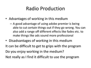Radio Production
• Advantages of working in this medium
– A good advantage of using adobe premier is being
able to cut certain things out if they go wrong. You can
also add a range off different effects like fades etc. to
make things like ads sound more professional
• Disadvantages of working in this medium
It can be difficult to get to grips with the program
Do you enjoy working in the medium?
Not really as I find it difficult to use the program
 