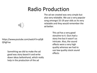 Radio Production
The ad we created was very simple but
also very relatable. We use a very popular
song amongst 15-19 year olds as its very
relatable and they would remember the
ad better.
https://www.youtube.com/watch?v=pDj8
QYigFnw
This ad has a very good
storyline to it. Ours had a
story line but it wasn’t as
intricate. Also, the sound
effects were a very high
quality whereas we had to
use low quality stock sound
effects
Something we did to make the ad
good was story board it and write
down ideas beforehand, which really
help in the production of the ad
 
