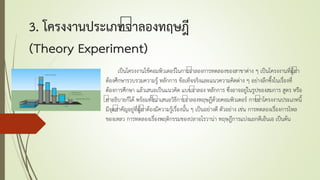3. โครงงานประเภทจาลองทฤษฎี
(Theory Experiment)
เป็นโครงงานใช้คอมพิวเตอร์ในการจาลองการทดลองของสาขาต่าง ๆ เป็นโครงงานที่ผู้ทา
ต้องศึกษารวบรวมความรู้ หลักการ ข้อเท็จจริงและแนวความคิดต่าง ๆ อย่างลึกซึ้งในเรื่องที่
ต้องการศึกษา แล้วเสนอเป็นแนวคิด แบบจาลอง หลักการ ซึ่งอาจอยู่ในรูปของสมการ สูตร หรือ
คาอธิบายก็ได้ พร้อมทั้งนาเสนอวิธีการจาลองทฤษฎีด้วยคอมพิวเตอร์ การทาโครงงานประเภทนี้
มีจุดสาคัญอยู่ที่ผู้ทาต้องมีความรู้เรื่องนั้น ๆ เป็นอย่างดี ตัวอย่าง เช่น การทดลองเรื่องการไหล
ของเหลว การทดลองเรื่องพฤติกรรมของปลาอโรวาน่า ทฤษฎีการแบ่งแยกดีเอ็นเอ เป็นต้น
 