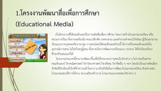 1.โครงงานพัฒนาสื่อเพื่อการศึกษา
(Educational Media)
เป็นโครงงานที่ใช้คอมพิวเตอร์ในการผลิตสื่อเพื่อการศึกษา โดยการสร้างโปรแกรมบทเรียน หรือ
หน่วยการเรียน ซึ่งอาจจะต้องมีภาคแบบฝึกหัด บททบทวน และคาถามคาตอบไว้พร้อม ผู้เรียนสามารถ
เรียนแบบรายบุคคลหรือรายกลุ่ม การสอนโดยใช้คอมพิวเตอร์ช่วยนี้ ถือว่าเครื่องคอมพิวเตอร์เป็น
อุปกรณ์การสอน ไม่ใช่เป็นครูผู้สอน ซึ่งอาจเป็นการพัฒนาบทเรียนแบบ Online ให้นักเรียนเข้ามา
ศึกษาด้วยตนเองก็ได้
โครงงานประเภทนี้สามารถพัฒนาขึ้นเพื่อใช้ประกอบการสอนในวิชาต่าง ๆ ไม่ว่าจะเป็นสาขา
คอมพิวเตอร์ วิชาคณิตศาสตร์ วิชาวิทยาศาสตร์ วิชาสังคม วิชาชีพอื่น ๆ ฯลฯ โดยนักเรียนอาจคัดเลือก
หัวข้อที่นักเรียนทั่วไปที่ทาความเข้าใจยาก มาเป็นหัวข้อในการพัฒนาโปรแกรมบทเรียน ตัวอย่างเช่น
โปรแกรมสอนวิธีการใช้งาน ระบบสุริยะจักรวาล โปรแกรมแบบทดสอบวิชาต่าง ๆ
 