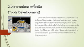 2.โครงงานพัฒนาเครื่องมือ
(Tools Development)
เป็นโครงงานเพื่อพัฒนาเครื่องมือมาใช้ช่วยสร้างงานประยุกต์ต่าง ๆ ซึ่งโดย
ส่วนใหญ่จะเป็นในรูปซอฟต์แวร์ ตัวอย่างของเครื่องมือช่วยงาน เช่น ซอฟต์แวร์
วาดรูป ซอฟต์แวร์พิมพ์งาน ซอฟต์แวร์ช่วยการมองวัตถุในมุมต่าง ๆ เป็นต้น
สาหรับซอฟต์แวร์เพื่อการพิมพ์งานนั้นสร้างขึ้นเป็นโปรแกรมประมวลผลภาษา ซึ่ง
จะเป็นเครื่องมือให้เราใช้งานในงานพิมพ์ต่าง ๆ บนเครื่องคอมพิวเตอร์เป็นไปได้
โดยง่าย ซึ่งรูปที่ได้สามารถนาไปใช้งานต่าง ๆ ได้มากมาย สาหรับซอฟต์แวร์ช่วย
ในการมองวัตถุในมุมต่าง ๆ ใช้สาหรับช่วยในการออกแบบสิ่งของต่าง ๆ เช่น
โปรแกรมประเภท 3D
 