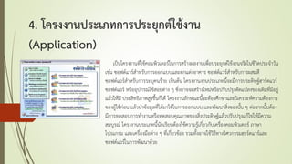4. โครงงานประเภทการประยุกต์ใช้งาน
(Application)
เป็นโครงงานที่ใช้คอมพิวเตอร์ในการสร้างผลงานเพื่อประยุกต์ใช้งานจริงในชีวิตประจาวัน
เช่น ซอฟต์แวร์สาหรับการออกแบบและตกแต่งอาคาร ซอฟต์แวร์สาหรับการผสมสี
ซอฟต์แวร์สาหรับการระบุคนร้าย เป็นต้น โครงงานงานประเภทนี้จะมีการประดิษฐ์ฮาร์ดแวร์
ซอฟต์แวร์ หรืออุปกรณ์ใช้สอยต่าง ๆ ซึ่งอาจจะสร้างใหม่หรือปรับปรุงดัดแปลงของเดิมที่มีอยู่
แล้วให้มี ประสิทธิภาพสูงขึ้นก็ได้ โครงงานลักษณะนี้จะต้องศึกษาและวิเคราะห์ความต้องการ
ของผู้ใช้ก่อน แล้วนาข้อมูลที่ได้มาใช้ในการออกแบบ และพัฒนาสิ่งของนั้น ๆ ต่อจากนั้นต้อง
มีการทดสอบการทางานหรือทดสอบคุณภาพของสิ่งประดิษฐ์แล้วปรับปรุงแก้ไขให้มีความ
สมบูรณ์ โครงงานประเภทนี้นักเรียนต้องใช้ความรู้เกี่ยวกับเครื่องคอมพิวเตอร์ ภาษา
โปรแกรม และเครื่องมือต่าง ๆ ที่เกี่ยวข้อง รวมทั้งอาจใช้วิธีทางวิศวกรรมฮาร์ดแวร์และ
ซอฟต์แวร์ในการพัฒนาด้วย
 