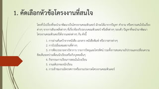 1. คัดเลือกหัวข้อโครงงานที่สนใจ
โดยทั่วไปเรื่องที่จะนามาพัฒนาเป็นโครงงานคอมพิวเตอร์ มักจะได้มาจากปัญหา คาถาม หรือความสนใจในเรื่อง
ต่างๆ จากการสังเกตสิ่งต่างๆ ที่เกี่ยวข้องกับระบบคอมพิวเตอร์ หรือสิ่งต่างๆ รอบตัว ปัญหาที่จะนามาพัฒนา
โครงงานคอมพิวเตอร์ได้จากแหล่งต่างๆ กัน ดังนี้
1. การอ่านค้นคว้าจากหนังสือ เอกสาร หนังสือพิมพ์ หรือวารสารต่างๆ
2. การไปเยี่ยมชมสถานที่ต่างๆ
3. การฟังบรรยายทางวิชาการ รายการวิทยุและโทรทัศน์ รวมทั้งการสนทนาอภิปรายแลกเปลี่ยนความ
คิดเห็นระหว่างเพื่อนนักเรียนหรือกับบุคคลอื่นๆ
4. กิจกรรมการเรียนการสอนในโรงเรียน
5. งานอดิเรกของนักเรียน
6. การเข้าชมงานนิทรรศการหรืองานประกวดโครงงานคอมพิวเตอร์
 