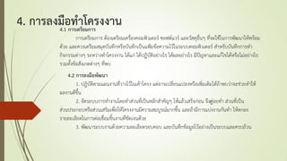 4. การลงมือทาโครงงาน4.1 การเตรียมการ
การเตรียมการ ต้องเตรียมเครื่องคอมพิวเตอร์ ซอฟต์แวร์ และวัสดุอื่นๆ ที่จะใช้ในการพัฒนาให้พร้อม
ด้วย และควรเตรียมสมุดบันทึกหรือบันทึกเป็นแฟูมข้อความไว้ในระบบคอมพิวเตอร์ สาหรับบันทึกการทา
กิจกรรมต่างๆ ระหว่างทาโครงงาน ได้แก่ ได้ปฏิบัติอย่างไร ได้ผลอย่างไร มีปัญหาและแก้ไขได้หรือไม่อย่างไร
รวมทั้งข้อสังเกตต่างๆ ที่พบ
4.2 การลงมือพัฒนา
1. ปฏิบัติตามแผนงานที่วางไว้ในเค้าโครง แต่อาจเปลี่ยนแปลงหรือเพิ่มเติมได้ถ้าพบว่าจะช่วยทาให้
ผลงานดีขึ้น
2. จัดระบบการทางานโดยทาส่วนที่เป็นหลักสาคัญๆ ให้แล้วเสร็จก่อน จึงค่่อยทา ส่วนที่เป็น
ส่วนประกอบหรือส่วนเสริมเพื่อให้โครงงานมีความสมบูรณ์มากขึ้น และถ้ามีการแบ่งงานกันทา ให้ตกลง
รายละเอียดในการต่อเชื่อมชิ้นงานที่ชัดเจนด้วย
3. พัฒนาระบบงานด้วยความละเอียดรอบคอบ และบันทึกข้อมูลไว้อย่างเป็นระบบและครบถ้วน
 