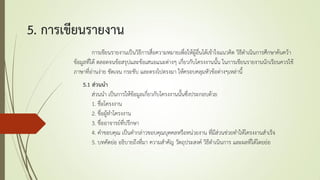 5. การเขียนรายงาน
การเขียนรายงานเป็นวิธีการสื่อความหมายเพื่อให้ผู้อื่นได้เข้าใจแนวคิด วิธีดาเนินการศึกษาค้นคว้า
ข้อมูลที่ได้ ตลอดจนข้อสรุปและข้อเสนอแนะต่างๆ เกี่ยวกับโครงงานนั้น ในการเขียนรายงานนักเรียนควรใช้
ภาษาที่อ่านง่าย ชัดเจน กระชับ และตรงไปตรงมา ให้ครอบคลุมหัวข้อต่างๆเหล่านี้
5.1 ส่วนนา
ส่วนนา เป็นการให้ข้อมูลเกี่ยวกับโครงงานนั้นซึ่งประกอบด้วย
1. ชื่อโครงงาน
2. ชื่อผู้ทาโครงงาน
3. ชื่ออาจารย์ที่ปรึกษา
4. คาขอบคุณ เป็นคากล่าวขอบคุณบุคคลหรือหน่วยงาน ที่มีส่วนช่วยทาให้โครงงานสาเร็จ
5. บทคัดย่อ อธิบายถึงที่มา ความสาคัญ วัตถุประสงค์ วิธีดาเนินการ และผลที่ได้โดยย่อ
 
