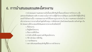 6. การนาเสนอและแสดงโครงงาน
การนาเสนอและการแสดงผลงานเป็นขั้นตอนที่สาคัญอีกขั้นตอนหนึ่งของการทาโครงงาน เพื่อ
แสดงออกถึงผลิตผลความคิด ความพยายามในการทางานที่ผู้ทาโครงงานได้ทุ่มเท และเป็นวิธีทาให้ผู้อื่นได้รับรู้
และเข้าใจถึงผลงานนั้น การเสนอผลงานอาจทาได้ในหลายรูปแบบต่างๆ กัน เช่น การแสดงผลงานโดยไม่มีการ
อธิบายประกอบการรายงานด้วยคาพูดในที่ประชุม การจัดนิทรรศการโดยโปสเตอร์และอธิบายด้วยคาพูด เป็น
ต้น โดยผลงานที่นามาเสนอหรือจัดแสดงควรประกอบด้วยสิ่งต่อไปนี้
1. ชื่อโครงงาน
2. ชื่อผู้จัดทาโครงงาน
3. ชื่ออาจารย์ที่ปรึกษา
4. คาอธิบายถึงที่มาและความสาคัญของโครงงาน
5. วิธีการดาเนินการที่สาคัญ
6. การสาธิตผลงาน
7. ผลการสังเกตและข้อสรุปสาคัญที่ได้จากการทาโครงงาน
 