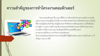 ความสาคัญของการทาโครงงานคอมพิวเตอร์
โครงงานคอมพิวเตอร์ คือ ผลงานที่ได้จากการศึกษาค้นคว้าตามความสนใจ ความถนัด
และความสามารถของผู้เรียน โดยวิธีการทางวิทยาศาสตร์ โครงงานจึงเป็นกิจกรรมการเรียนรู้
ที่มีการเน้นผู้เรียนเป็นสาคัญ โดยผู้เรียนจะหาหัวข้อโครงงานที่ตนเองสนใจ รวมทั้งเชื่อมโยง
ความรู้ต่าง ๆ และความรู้ด้านคอมพิวเตอร์และเทคโนโลยีสารสนเทศ เพื่อสร้างผลงานตาม
ความต้องการได้อย่างเหมาะสม โดยมีครูเป็นที่ปรึกษาและให้คาแนะนา
ความสามารถที่เกิดจากการทาโครงงานคอมพิวเตอร์
โครงงานคอมพิวเตอร์เป็นกิจกรรมการเรียนรู้ที่ทาให้ผู้เรียนเกิดความสามารถในด้านต่าง ๆ ที่
สาคัญ 5 ประการ ดังนี้
 