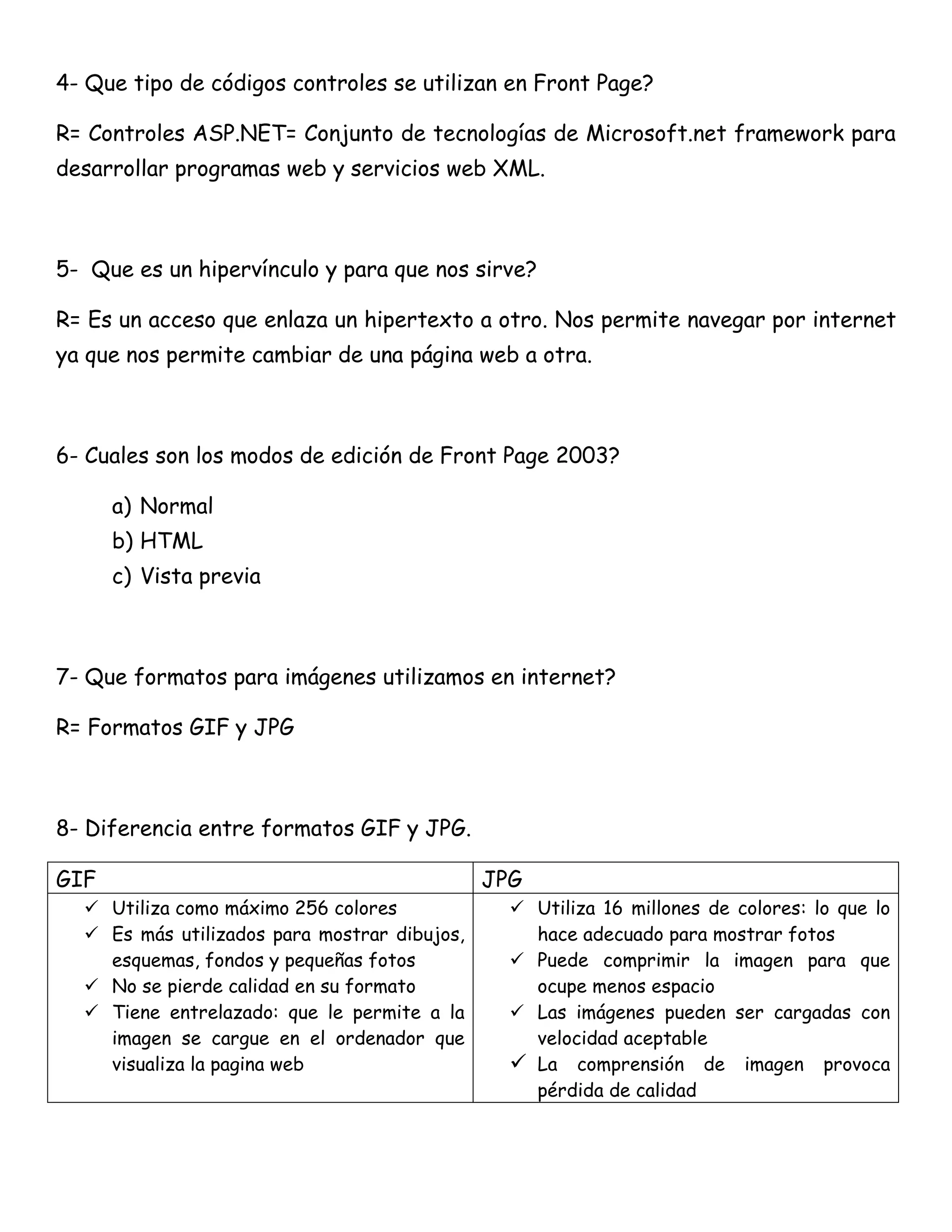 4- Que tipo de códigos controles se utilizan en Front Page?

R= Controles ASP.NET= Conjunto de tecnologías de Microsoft.net framework para
desarrollar programas web y servicios web XML.



5- Que es un hipervínculo y para que nos sirve?

R= Es un acceso que enlaza un hipertexto a otro. Nos permite navegar por internet
ya que nos permite cambiar de una página web a otra.



6- Cuales son los modos de edición de Front Page 2003?

      a) Normal
      b) HTML
      c) Vista previa



7- Que formatos para imágenes utilizamos en internet?

R= Formatos GIF y JPG



8- Diferencia entre formatos GIF y JPG.

GIF                                           JPG
   Utiliza como máximo 256 colores              Utiliza 16 millones de colores: lo que lo
   Es más utilizados para mostrar dibujos,       hace adecuado para mostrar fotos
    esquemas, fondos y pequeñas fotos            Puede comprimir la imagen para que
   No se pierde calidad en su formato            ocupe menos espacio
   Tiene entrelazado: que le permite a la       Las imágenes pueden ser cargadas con
    imagen se cargue en el ordenador que          velocidad aceptable
    visualiza la pagina web                      La comprensión de imagen provoca
                                                  pérdida de calidad
 