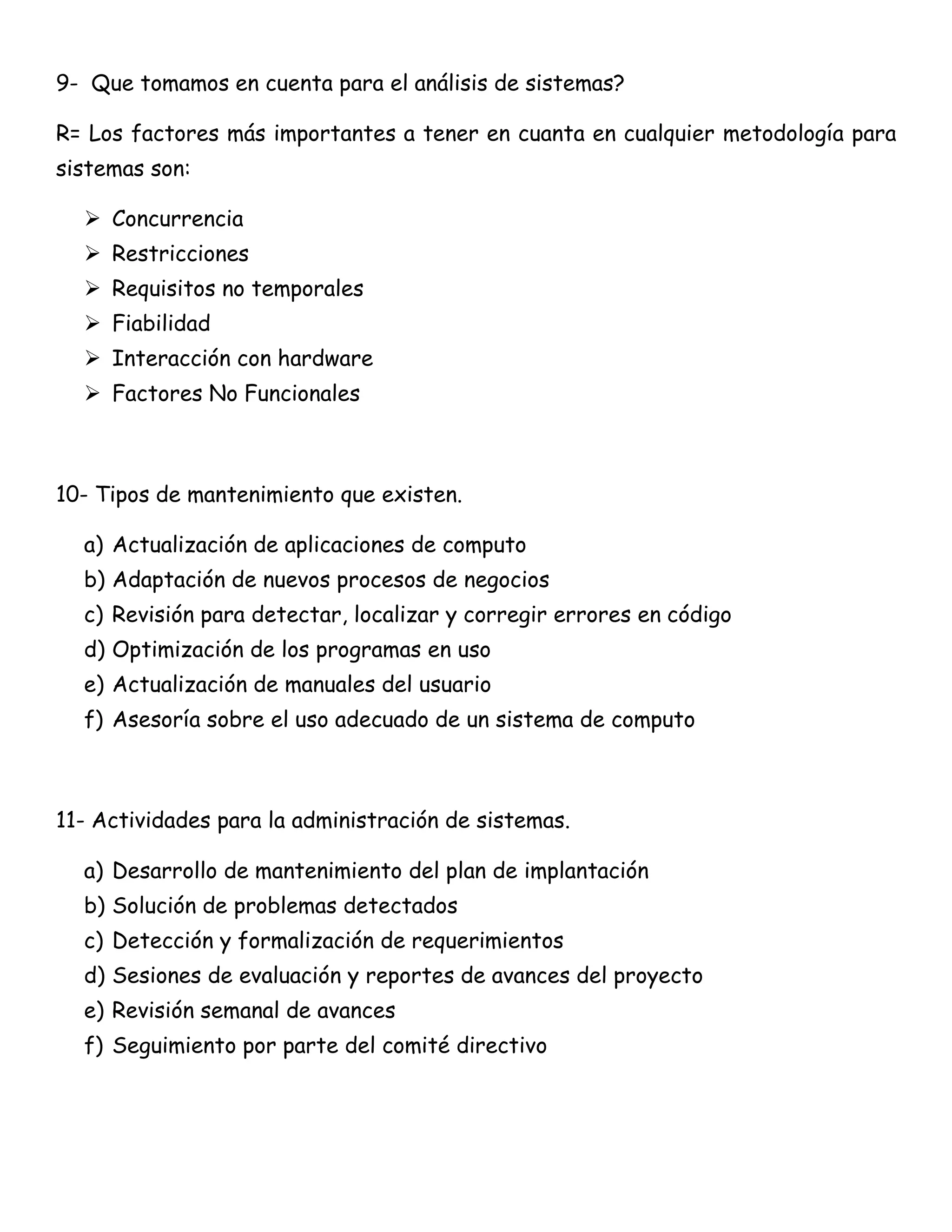 9- Que tomamos en cuenta para el análisis de sistemas?

R= Los factores más importantes a tener en cuanta en cualquier metodología para
sistemas son:

   Concurrencia
   Restricciones
   Requisitos no temporales
   Fiabilidad
   Interacción con hardware
   Factores No Funcionales



10- Tipos de mantenimiento que existen.

  a) Actualización de aplicaciones de computo
  b) Adaptación de nuevos procesos de negocios
  c) Revisión para detectar, localizar y corregir errores en código
  d) Optimización de los programas en uso
  e) Actualización de manuales del usuario
  f) Asesoría sobre el uso adecuado de un sistema de computo



11- Actividades para la administración de sistemas.

  a) Desarrollo de mantenimiento del plan de implantación
  b) Solución de problemas detectados
  c) Detección y formalización de requerimientos
  d) Sesiones de evaluación y reportes de avances del proyecto
  e) Revisión semanal de avances
  f) Seguimiento por parte del comité directivo
 