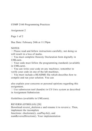 COMP 2160 Programming Practices
Assignment 2
Page 1 of 2
Due Date: February 24th at 11:59pm
NOTES
will result in a loss of marks.
UMLearn.
in UMLearn).
verify your code on one of the lab machines.
nclude a README file which describes how to
compile and run your solution. You can
also explain your concerns or personal opinions regarding this
assignment.
in Assignment Submission
Guidelines (available in UMLearn).
REVERSI (OTHELLO) [20]
Download reversi_skeleton.c and rename it to reversi.c. Then,
implement the incomplete
functions: checkstate(), canPlayAt(), and
numReverseDirection(). Your implementation
 