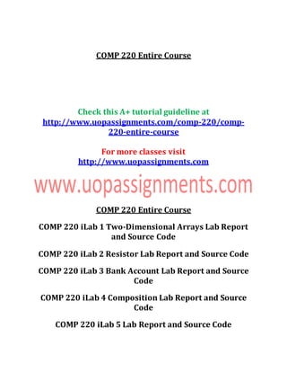 COMP 220 Entire Course
Check this A+ tutorial guideline at
http://www.uopassignments.com/comp-220/comp-
220-entire-course
For more classes visit
http://www.uopassignments.com
COMP 220 Entire Course
COMP 220 iLab 1 Two-Dimensional Arrays Lab Report
and Source Code
COMP 220 iLab 2 Resistor Lab Report and Source Code
COMP 220 iLab 3 Bank Account Lab Report and Source
Code
COMP 220 iLab 4 Composition Lab Report and Source
Code
COMP 220 iLab 5 Lab Report and Source Code
 