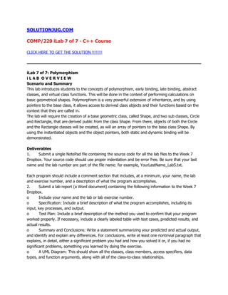SOLUTIONJUG.COM
COMP/220 iLab 7 of 7 - C++ Course
CLICK HERE TO GET THE SOLUTION !!!!!!!!
iLab 7 of 7: Polymorphism
i L A B O V E R V I E W
Scenario and Summary
This lab introduces students to the concepts of polymorphism, early binding, late binding, abstract
classes, and virtual class functions. This will be done in the context of performing calculations on
basic geometrical shapes. Polymorphism is a very powerful extension of inheritance, and by using
pointers to the base class, it allows access to derived class objects and their functions based on the
context that they are called in.
The lab will require the creation of a base geometric class, called Shape, and two sub classes, Circle
and Rectangle, that are derived public from the class Shape. From there, objects of both the Circle
and the Rectangle classes will be created, as will an array of pointers to the base class Shape. By
using the instantiated objects and the object pointers, both static and dynamic binding will be
demonstrated.
Deliverables
1. Submit a single NotePad file containing the source code for all the lab files to the Week 7
Dropbox. Your source code should use proper indentation and be error free. Be sure that your last
name and the lab number are part of the file name: for example, YourLastName_Lab5.txt.
Each program should include a comment section that includes, at a minimum, your name, the lab
and exercise number, and a description of what the program accomplishes.
2. Submit a lab report (a Word document) containing the following information to the Week 7
Dropbox.
o Include your name and the lab or lab exercise number.
o Specification: Include a brief description of what the program accomplishes, including its
input, key processes, and output.
o Test Plan: Include a brief description of the method you used to confirm that your program
worked properly. If necessary, include a clearly labeled table with test cases, predicted results, and
actual results.
o Summary and Conclusions: Write a statement summarizing your predicted and actual output,
and identify and explain any differences. For conclusions, write at least one nontrivial paragraph that
explains, in detail, either a significant problem you had and how you solved it or, if you had no
significant problems, something you learned by doing the exercise.
o A UML Diagram: This should show all the classes, class members, access specifiers, data
types, and function arguments, along with all of the class-to-class relationships.
 
