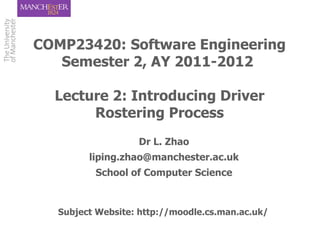 COMP23420: Software Engineering
   Semester 2, AY 2011-2012

  Lecture 2: Introducing Driver
       Rostering Process
                   Dr L. Zhao
         liping.zhao@manchester.ac.uk
          School of Computer Science



   Subject Website: http://moodle.cs.man.ac.uk/
 