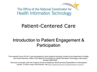 Patient-Centered Care
Introduction to Patient Engagement &
Participation
This material (Comp 25 Unit 1) was developed by Johns Hopkins University, funded by the Department of Health
and Human Services, Office of the National Coordinator for Health Information Technology under Award
Number 90WT0005.
This work is licensed under the Creative Commons Attribution-NonCommercial-ShareAlike 4.0 International
License. To view a copy of this license, visit http://creativecommons.org/licenses/by-nc-sa/4.0/.
 