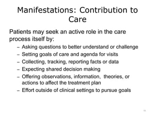 Manifestations: Contribution to
Care
Patients may seek an active role in the care
process itself by:
– Asking questions to better understand or challenge
– Setting goals of care and agenda for visits
– Collecting, tracking, reporting facts or data
– Expecting shared decision making
– Offering observations, information, theories, or
actions to affect the treatment plan
– Effort outside of clinical settings to pursue goals
10
 