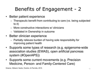 Benefits of Engagement - 2
• Better patient experience
– Therapeutic benefit from contributing to care (vs. being subjected
to it)
– More constructive interactions w/ clinicians
– Validated in Ownership in outcome
• Better clinician experience
– Partially relieves burden of having sole responsibility for
improving patient health
• Supports some types of research (e.g. epigenome-wide
association studies (EWAS), open artificial pancreas
system (#OpenAPS))
• Supports some current movements (e.g. Precision
Medicine, Person- and Family-Centered Care)
Greene, Hibbard, Sacks, Overton, & Parrotta, 2015. 13
 