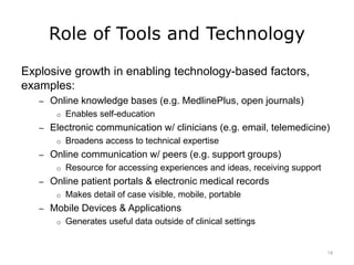 Role of Tools and Technology
Explosive growth in enabling technology-based factors,
examples:
– Online knowledge bases (e.g. MedlinePlus, open journals)
o Enables self-education
– Electronic communication w/ clinicians (e.g. email, telemedicine)
o Broadens access to technical expertise
– Online communication w/ peers (e.g. support groups)
o Resource for accessing experiences and ideas, receiving support
– Online patient portals & electronic medical records
o Makes detail of case visible, mobile, portable
– Mobile Devices & Applications
o Generates useful data outside of clinical settings
14
 