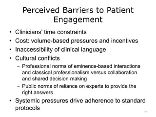 Perceived Barriers to Patient
Engagement
• Clinicians’ time constraints
• Cost: volume-based pressures and incentives
• Inaccessibility of clinical language
• Cultural conflicts
– Professional norms of eminence-based interactions
and classical professionalism versus collaboration
and shared decision making
– Public norms of reliance on experts to provide the
right answers
• Systemic pressures drive adherence to standard
protocols 15
 