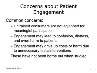 Concerns about Patient
Engagement
Common concerns:
– Untrained consumers are not equipped for
meaningful participation
– Engagement may lead to confusion, distress,
and even harm to patients
– Engagement may drive up costs or harm due
to unnecessary tests/interventions
These have not been borne out when studied
Delbanco et al, 2012.
16
 