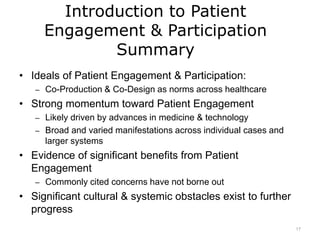 Introduction to Patient
Engagement & Participation
Summary
• Ideals of Patient Engagement & Participation:
– Co-Production & Co-Design as norms across healthcare
• Strong momentum toward Patient Engagement
– Likely driven by advances in medicine & technology
– Broad and varied manifestations across individual cases and
larger systems
• Evidence of significant benefits from Patient
Engagement
– Commonly cited concerns have not borne out
• Significant cultural & systemic obstacles exist to further
progress
17
 