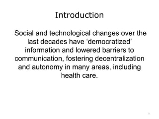 Introduction
Social and technological changes over the
last decades have ‘democratized’
information and lowered barriers to
communication, fostering decentralization
and autonomy in many areas, including
health care.
3
 