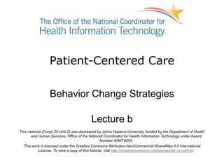 Patient-Centered Care
Behavior Change Strategies
Lecture b
This material (Comp 25 Unit 2) was developed by Johns Hopkins University, funded by the Department of Health
and Human Services, Office of the National Coordinator for Health Information Technology under Award
Number 90WT0005.
This work is licensed under the Creative Commons Attribution-NonCommercial-ShareAlike 4.0 International
License. To view a copy of this license, visit http://creativecommons.org/licenses/by-nc-sa/4.0/.
 
