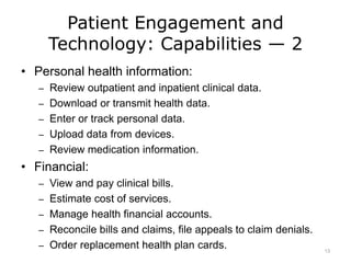 Patient Engagement and
Technology: Capabilities — 2
• Personal health information:
– Review outpatient and inpatient clinical data.
– Download or transmit health data.
– Enter or track personal data.
– Upload data from devices.
– Review medication information.
• Financial:
– View and pay clinical bills.
– Estimate cost of services.
– Manage health financial accounts.
– Reconcile bills and claims, file appeals to claim denials.
– Order replacement health plan cards. 13
 