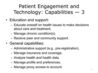 Patient Engagement and
Technology: Capabilities — 3
• Education and support:
– Educate oneself on health issues to make decisions
about care and treatment.
– Manage chronic condition(s).
– Receive peer and community support.
• General capabilities:
– Administrative support (e.g., pre-registration).
– Manage insurance and coverage.
– Analyze health and health data.
– Manage profile and preferences.
– Manage proxy access to account.
14
 