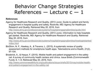 Behavior Change Strategies
References — Lecture c — 1
References
Agency for Healthcare Research and Quality. (2013 June). Guide to patient and family
engagement in hospital quality and safety. Rockville, MD: Agency for Healthcare
Research and Quality. Retrieved May 20, 2016, from
http://www.ahrq.gov/professionals/systems/hospital/engagingfamilies/guide.html
Agency for Healthcare Research and Quality. (2013 June). Information to help hospitals
get started. Rockville, MD: Agency for Healthcare Research and Quality. Retrieved
May 20, 2016, from
http://www.ahrq.gov/professionals/systems/hospital/engagingfamilies/howtogetstarted/
index.html
BinDhim, N. F., Hawkey, A., & Trevena, L. (2015). A systematic review of quality
assessment methods for smartphone health apps. Telemedicine and e-Health, 21(2),
97-104.
Broderick, A., & Haque, F. (2015). Mobile health and patient engagement in the safety
net: A survey of community health centers and clinics. Issue Briefs (Commonwealth
Fund), 9, 1–9. Retrieved May 20, 2016, from
http://www.commonwealthfund.org/publications/issue-briefs/2015/may/mobile-health-
and-patient-engagement-in-the-safety-net
16
 