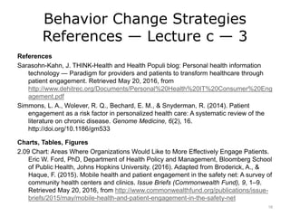 Behavior Change Strategies
References — Lecture c — 3
References
Sarasohn-Kahn, J. THINK-Health and Health Populi blog: Personal health information
technology — Paradigm for providers and patients to transform healthcare through
patient engagement. Retrieved May 20, 2016, from
http://www.dehitrec.org/Documents/Personal%20Health%20IT%20Consumer%20Eng
agement.pdf
Simmons, L. A., Wolever, R. Q., Bechard, E. M., & Snyderman, R. (2014). Patient
engagement as a risk factor in personalized health care: A systematic review of the
literature on chronic disease. Genome Medicine, 6(2), 16.
http://doi.org/10.1186/gm533
Charts, Tables, Figures
2.09 Chart: Areas Where Organizations Would Like to More Effectively Engage Patients.
Eric W. Ford, PhD, Department of Health Policy and Management, Bloomberg School
of Public Health, Johns Hopkins University. (2016). Adapted from Broderick, A., &
Haque, F. (2015). Mobile health and patient engagement in the safety net: A survey of
community health centers and clinics. Issue Briefs (Commonwealth Fund), 9, 1–9.
Retrieved May 20, 2016, from http://www.commonwealthfund.org/publications/issue-
briefs/2015/may/mobile-health-and-patient-engagement-in-the-safety-net
18
 