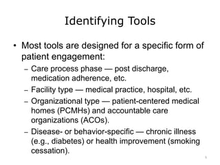Identifying Tools
• Most tools are designed for a specific form of
patient engagement:
– Care process phase — post discharge,
medication adherence, etc.
– Facility type — medical practice, hospital, etc.
– Organizational type — patient-centered medical
homes (PCMHs) and accountable care
organizations (ACOs).
– Disease- or behavior-specific — chronic illness
(e.g., diabetes) or health improvement (smoking
cessation).
5
 