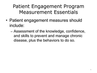 Patient Engagement Program
Measurement Essentials
• Patient engagement measures should
include:
– Assessment of the knowledge, confidence,
and skills to prevent and manage chronic
disease, plus the behaviors to do so.
8
 