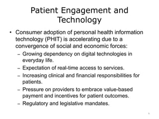 Patient Engagement and
Technology
• Consumer adoption of personal health information
technology (PHIT) is accelerating due to a
convergence of social and economic forces:
– Growing dependency on digital technologies in
everyday life.
– Expectation of real-time access to services.
– Increasing clinical and financial responsibilities for
patients.
– Pressure on providers to embrace value-based
payment and incentives for patient outcomes.
– Regulatory and legislative mandates.
9
 