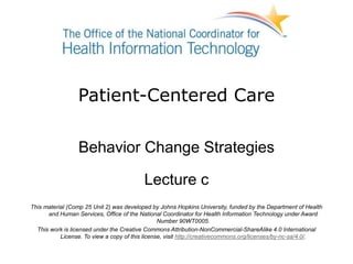 Patient-Centered Care
Behavior Change Strategies
Lecture c
This material (Comp 25 Unit 2) was developed by Johns Hopkins University, funded by the Department of Health
and Human Services, Office of the National Coordinator for Health Information Technology under Award
Number 90WT0005.
This work is licensed under the Creative Commons Attribution-NonCommercial-ShareAlike 4.0 International
License. To view a copy of this license, visit http://creativecommons.org/licenses/by-nc-sa/4.0/.
 
