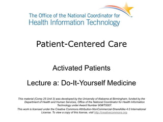 Patient-Centered Care
Activated Patients
Lecture a: Do-It-Yourself Medicine
This material (Comp 25 Unit 3) was developed by the University of Alabama at Birmingham, funded by the
Department of Health and Human Services, Office of the National Coordinator for Health Information
Technology under Award Number 90WT0007.
This work is licensed under the Creative Commons Attribution-NonCommercial-ShareAlike 4.0 International
License. To view a copy of this license, visit http://creativecommons.org.
 