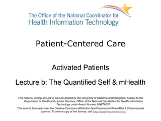 Patient-Centered Care
Activated Patients
Lecture b: The Quantified Self & mHealth
This material (Comp 25 Unit 2) was developed by the University of Alabama at Birmingham, funded by the
Department of Health and Human Services, Office of the National Coordinator for Health Information
Technology under Award Number 90WT0007.
This work is licensed under the Creative Commons Attribution-NonCommercial-ShareAlike 4.0 International
License. To view a copy of this license, visit http://creativecommons.org.
 