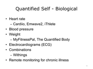 Quantified Self - Biological
• Heart rate
– Cardiio, Emwave2, iThlete
• Blood pressure
• Weight
– MyFitnessPal, The Quantified Body
• Electrocardiograms (ECG)
• Combinations
– Withings
• Remote monitoring for chronic illness
12
 