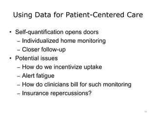 Using Data for Patient-Centered Care
• Self-quantification opens doors
– Individualized home monitoring
– Closer follow-up
• Potential issues
– How do we incentivize uptake
– Alert fatigue
– How do clinicians bill for such monitoring
– Insurance repercussions?
14
 