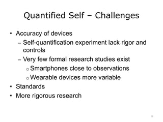 Quantified Self – Challenges
• Accuracy of devices
– Self-quantification experiment lack rigor and
controls
– Very few formal research studies exist
o Smartphones close to observations
o Wearable devices more variable
• Standards
• More rigorous research
15
 