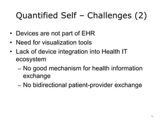 Quantified Self – Challenges (2)
• Devices are not part of EHR
• Need for visualization tools
• Lack of device integration into Health IT
ecosystem
– No good mechanism for health information
exchange
– No bidirectional patient-provider exchange
16
 