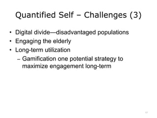 Quantified Self – Challenges (3)
• Digital divide—disadvantaged populations
• Engaging the elderly
• Long-term utilization
– Gamification one potential strategy to
maximize engagement long-term
17
 