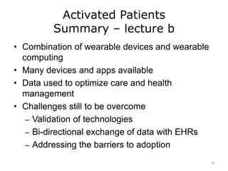 Activated Patients
Summary – lecture b
• Combination of wearable devices and wearable
computing
• Many devices and apps available
• Data used to optimize care and health
management
• Challenges still to be overcome
– Validation of technologies
– Bi-directional exchange of data with EHRs
– Addressing the barriers to adoption
18
 