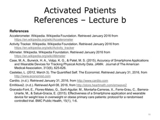 Activated Patients
References – Lecture b
References
Accelerometer. Wikipedia. Wikipedia Foundation. Retrieved January 2016 from
https://en.wikipedia.org/wiki/Accelerometer
Activity Tracker. Wikipedia. Wikipedia Foundation. Retrieved January 2016 from
https://en.wikipedia.org/wiki/Activity_tracker
Altimeter. Wikipedia. Wikipedia Foundation. Retrieved January 2016 from
https://en.wikipedia.org/wiki/Altimeter
Case, M. A., Burwick, H. A., Volpp, K. G., & Patel, M. S. (2015). Accuracy of Smartphone Applications
and Wearable Devices for Tracking Physical Activity Data. JAMA: Journal of The American
Medical Association, 313(6), 625-626.
Castelao, L. (2012, March 3). The Quantified Self. The Economist. Retrieved January 31, 2016, from
http://www.economist.com
Cardiio. (n.d.). Retrieved January 31, 2016, from http://www.cardiio.com
EmWave2. (n.d.). Retrieved April 08, 2016, from http://store.heartmath.com/emwave2
Granado-Font, E., Flores-Mateo, G., Sorlí-Aguilar, M., Montaña-Carreras, X., Ferre-Grau, C., Barrera-
Uriarte, M., & Satué-Gracia, E. (2015). Effectiveness of a Smartphone application and wearable
device for weight loss in overweight or obese primary care patients: protocol for a randomised
controlled trial. BMC Public Health, 15(1), 1-6.
19
 