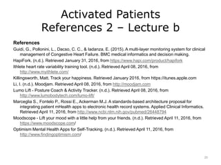Activated Patients
References 2 – Lecture b
References
Guidi, G., Pollonini, L., Dacso, C. C., & Iadanza, E. (2015). A multi-layer monitoring system for clinical
management of Congestive Heart Failure. BMC medical informatics and decision making.
HapiFork. (n.d.). Retrieved January 31, 2016, from https://www.hapi.com/product/hapifork
Ithlete heart rate variability training tool. (n.d.). Retrieved April 08, 2016, from
http://www.myithlete.com/
Killingsworth, Matt. Track your happiness. Retrieved January 2016, from https://itunes.apple.com
Li, I. (n.d.). Moodjam. Retrieved April 08, 2016, from http://moodjam.com
Lumo Lift - Posture Coach & Activity Tracker. (n.d.). Retrieved April 08, 2016, from
http://www.lumobodytech.com/lumo-lift/
Marceglia S., Fontelo P., Rossi E., Ackerman M.J. A standards-based architecture proposal for
integrating patient mHealth apps to electronic health record systems. Applied Clinical Informatics.
Retrieved April 11, 2016, from http://www.ncbi.nlm.nih.gov/pubmed/26448794
Moodscope - Lift your mood with a little help from your friends. (n.d.). Retrieved April 11, 2016, from
https://www.moodscope.com/
Optimism Mental Health Apps for Self-Tracking. (n.d.). Retrieved April 11, 2016, from
http://www.findingoptimism.com/
20
 