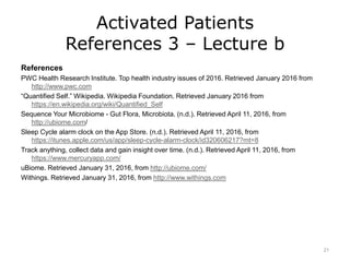 Activated Patients
References 3 – Lecture b
References
PWC Health Research Institute. Top health industry issues of 2016. Retrieved January 2016 from
http://www.pwc.com
“Quantified Self.” Wikipedia. Wikipedia Foundation. Retrieved January 2016 from
https://en.wikipedia.org/wiki/Quantified_Self
Sequence Your Microbiome - Gut Flora, Microbiota. (n.d.). Retrieved April 11, 2016, from
http://ubiome.com/
Sleep Cycle alarm clock on the App Store. (n.d.). Retrieved April 11, 2016, from
https://itunes.apple.com/us/app/sleep-cycle-alarm-clock/id320606217?mt=8
Track anything, collect data and gain insight over time. (n.d.). Retrieved April 11, 2016, from
https://www.mercuryapp.com/
uBiome. Retrieved January 31, 2016, from http://ubiome.com/
Withings. Retrieved January 31, 2016, from http://www.withings.com
21
 