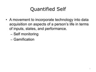 Quantified Self
• A movement to incorporate technology into data
acquisition on aspects of a person’s life in terms
of inputs, states, and performance.
– Self monitoring
– Gamification
3
 