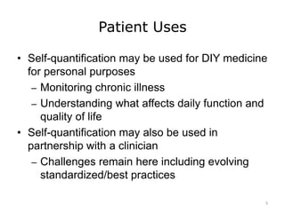 Patient Uses
• Self-quantification may be used for DIY medicine
for personal purposes
– Monitoring chronic illness
– Understanding what affects daily function and
quality of life
• Self-quantification may also be used in
partnership with a clinician
– Challenges remain here including evolving
standardized/best practices
5
 