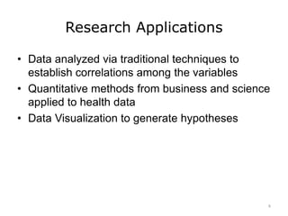 Research Applications
• Data analyzed via traditional techniques to
establish correlations among the variables
• Quantitative methods from business and science
applied to health data
• Data Visualization to generate hypotheses
6
 
