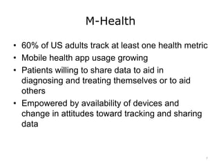 M-Health
• 60% of US adults track at least one health metric
• Mobile health app usage growing
• Patients willing to share data to aid in
diagnosing and treating themselves or to aid
others
• Empowered by availability of devices and
change in attitudes toward tracking and sharing
data
7
 